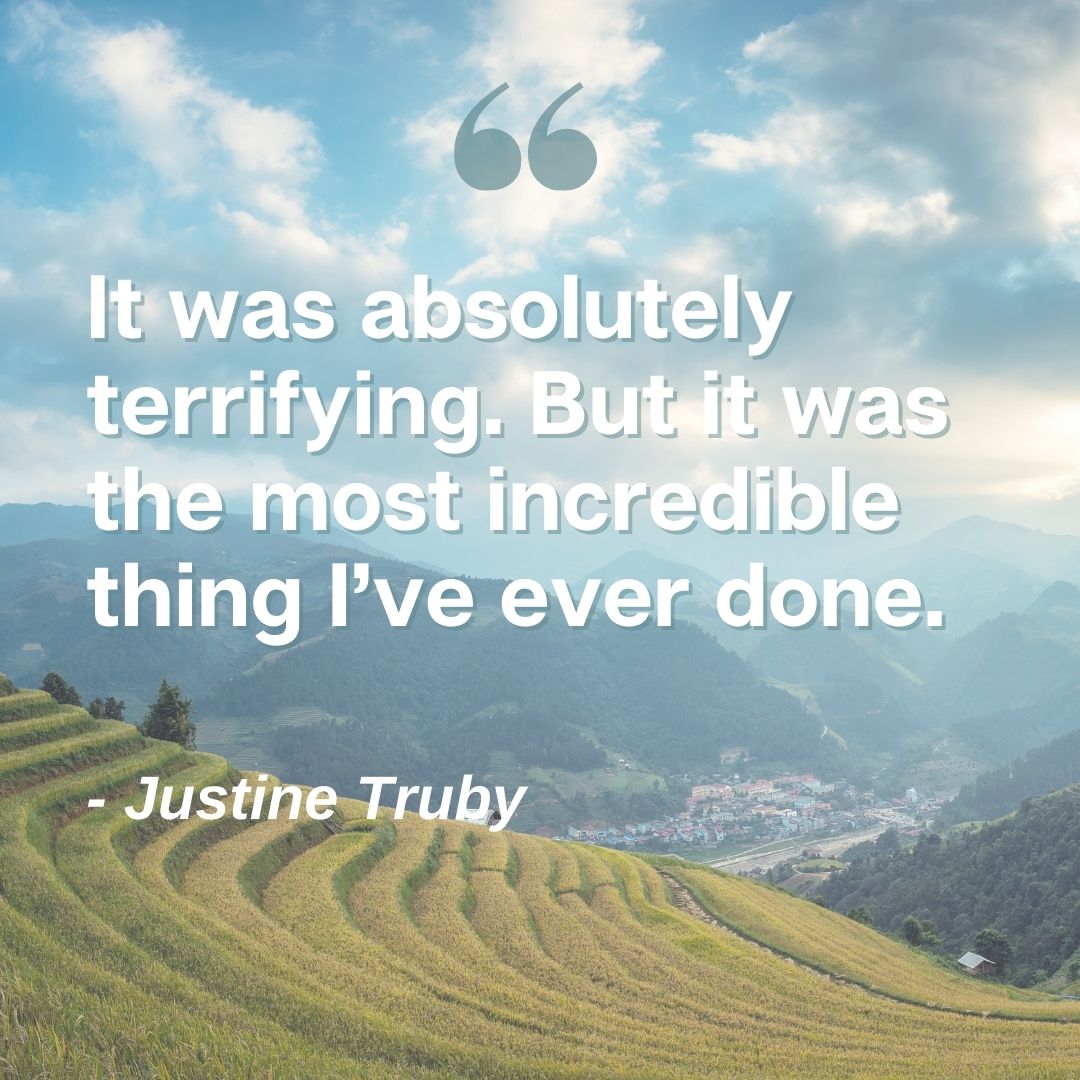 It was absolutely terrifying. But it was the most incredible things I've ever done. - Justine Truby